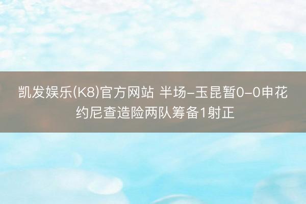 凯发娱乐(K8)官方网站 半场-玉昆暂0-0申花 约尼查造险两队筹备1射正