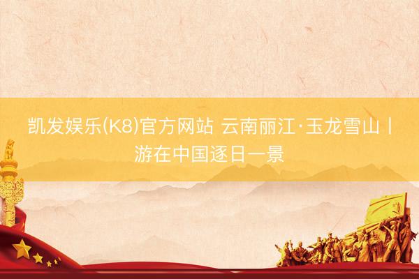 凯发娱乐(K8)官方网站 云南丽江·玉龙雪山丨游在中国逐日一景