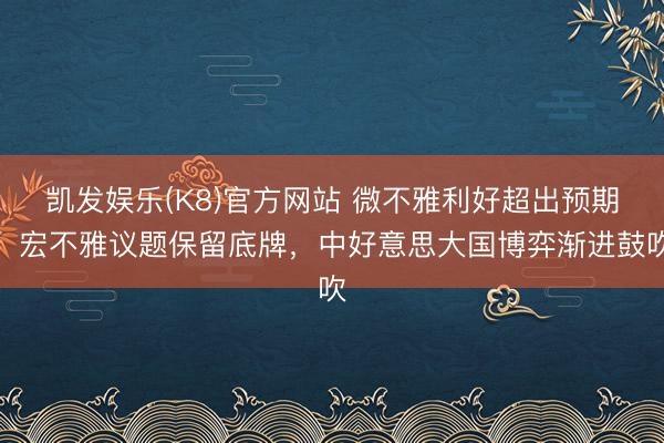 凯发娱乐(K8)官方网站 微不雅利好超出预期，宏不雅议题保留底牌，中好意思大国博弈渐进鼓吹