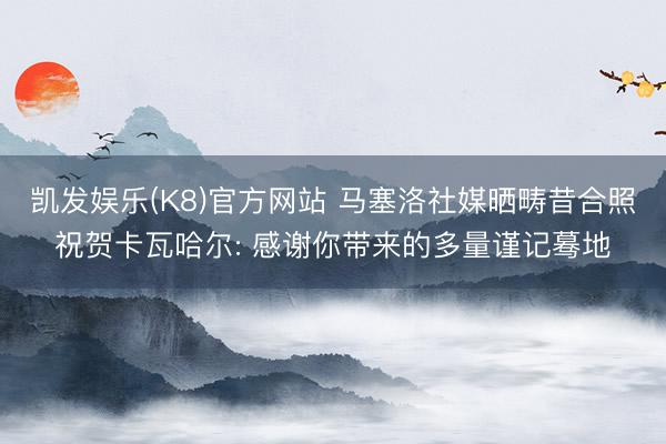 凯发娱乐(K8)官方网站 马塞洛社媒晒畴昔合照祝贺卡瓦哈尔: 感谢你带来的多量谨记蓦地