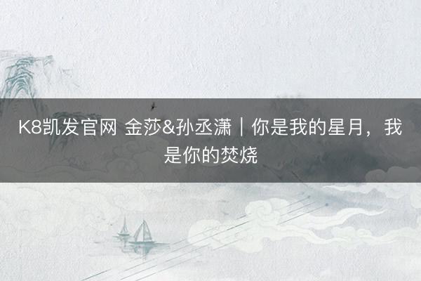 K8凯发官网 金莎&孙丞潇｜你是我的星月，我是你的焚烧