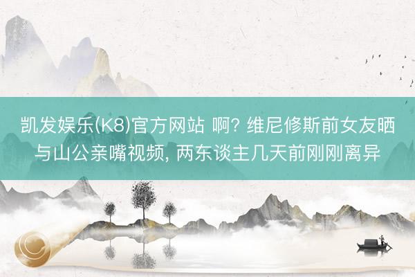 凯发娱乐(K8)官方网站 啊? 维尼修斯前女友晒与山公亲嘴视频， 两东谈主几天前刚刚离异