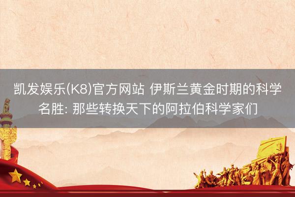 凯发娱乐(K8)官方网站 伊斯兰黄金时期的科学名胜: 那些转换天下的阿拉伯科学家们