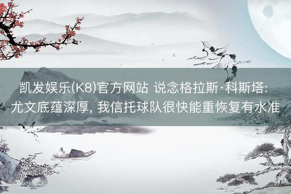凯发娱乐(K8)官方网站 说念格拉斯·科斯塔: 尤文底蕴深厚， 我信托球队很快能重恢复有水准