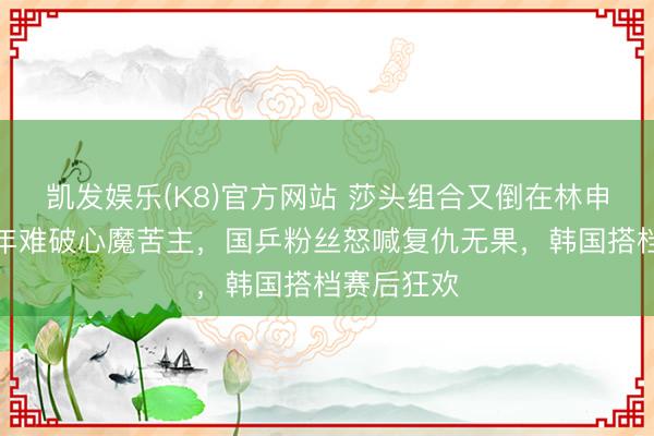 凯发娱乐(K8)官方网站 莎头组合又倒在林申眼前，八年难破心魔苦主，国乒粉丝怒喊复仇无果，韩国搭档赛后狂欢