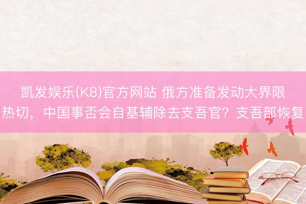 凯发娱乐(K8)官方网站 俄方准备发动大界限热切，中国事否会自基辅除去支吾官？支吾部恢复