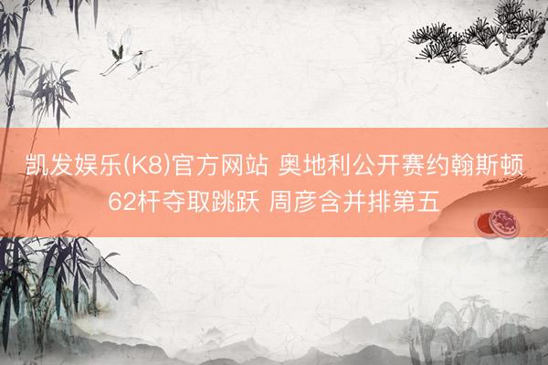 凯发娱乐(K8)官方网站 奥地利公开赛约翰斯顿62杆夺取跳跃 周彦含并排第五