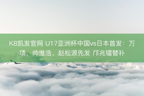 K8凯发官网 U17亚洲杯中国vs日本首发:万项、帅惟浩、赵松源先发 邝兆镭替补