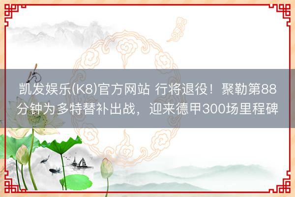 凯发娱乐(K8)官方网站 行将退役！聚勒第88分钟为多特替补出战，迎来德甲300场里程碑