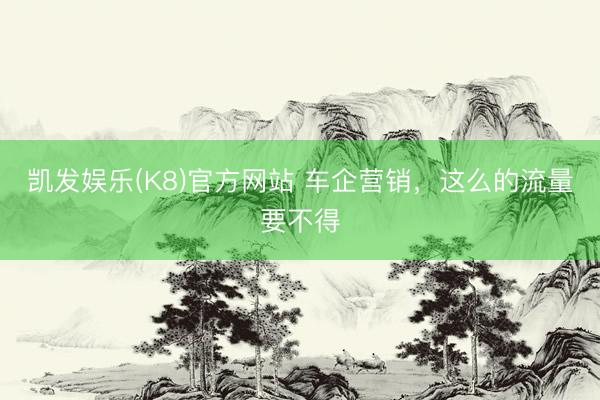 凯发娱乐(K8)官方网站 车企营销，这么的流量要不得