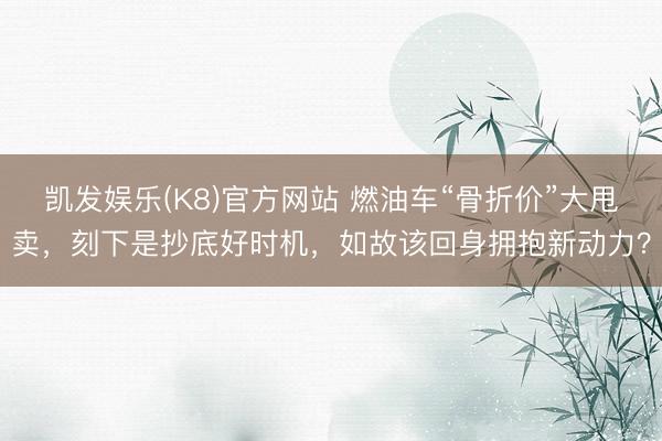 凯发娱乐(K8)官方网站 燃油车“骨折价”大甩卖，刻下是抄底好时机，如故该回身拥抱新动力？
