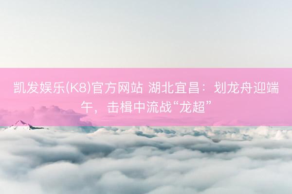 凯发娱乐(K8)官方网站 湖北宜昌：划龙舟迎端午，击楫中流战“龙超”