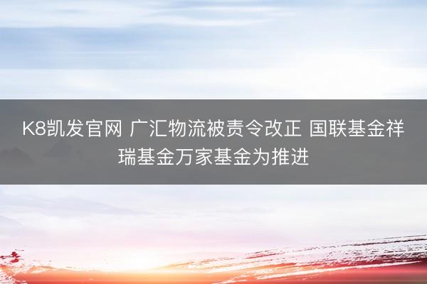 K8凯发官网 广汇物流被责令改正 国联基金祥瑞基金万家基金为推进