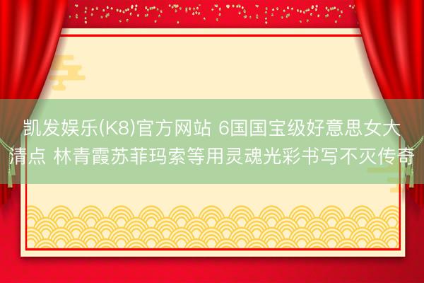 凯发娱乐(K8)官方网站 6国国宝级好意思女大清点 林青霞苏菲玛索等用灵魂光彩书写不灭传奇