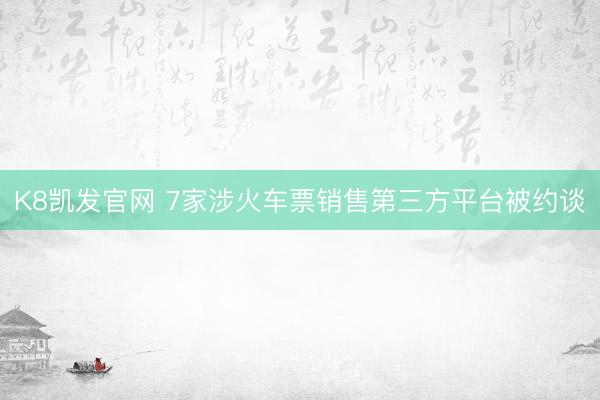 K8凯发官网 7家涉火车票销售第三方平台被约谈
