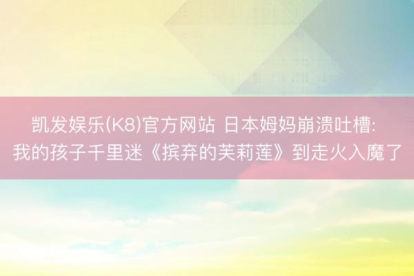 凯发娱乐(K8)官方网站 日本姆妈崩溃吐槽: 我的孩子千里迷《摈弃的芙莉莲》到走火入魔了