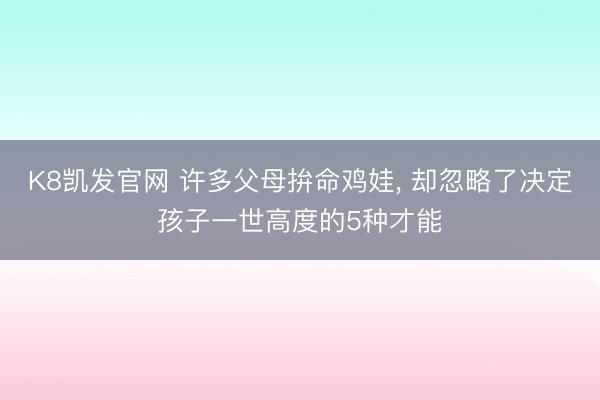 K8凯发官网 许多父母拚命鸡娃， 却忽略了决定孩子一世高度的5种才能
