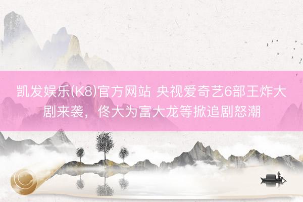凯发娱乐(K8)官方网站 央视爱奇艺6部王炸大剧来袭，佟大为富大龙等掀追剧怒潮
