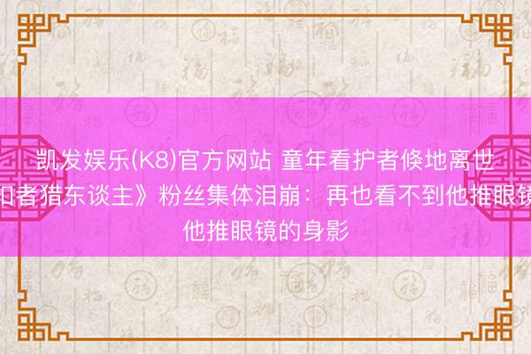 凯发娱乐(K8)官方网站 童年看护者倏地离世!《克扣者猎东谈主》粉丝集体泪崩:再也看不到他推眼镜的身影