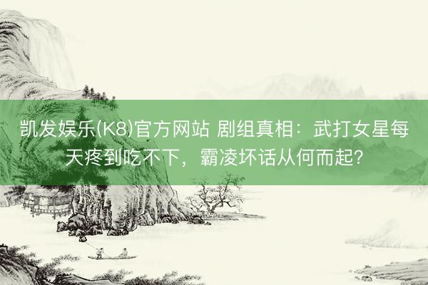 凯发娱乐(K8)官方网站 剧组真相：武打女星每天疼到吃不下，霸凌坏话从何而起？