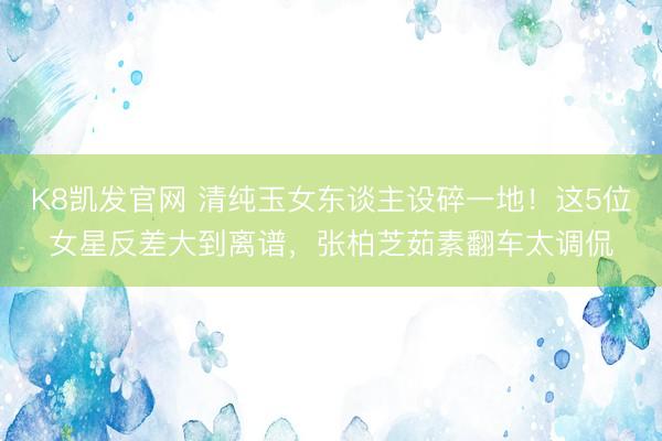 K8凯发官网 清纯玉女东谈主设碎一地！这5位女星反差大到离谱，张柏芝茹素翻车太调侃