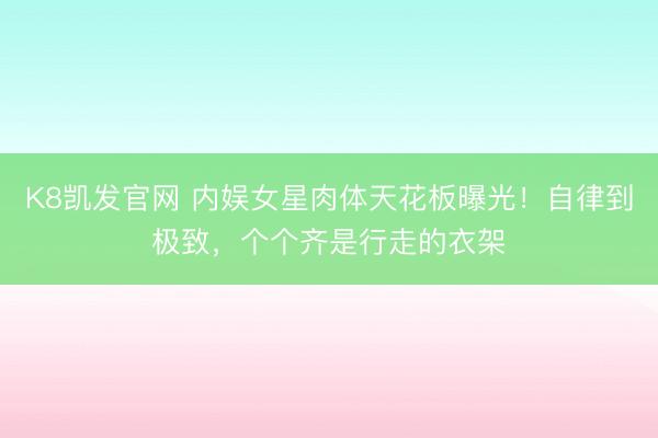K8凯发官网 内娱女星肉体天花板曝光！自律到极致，个个齐是行走的衣架
