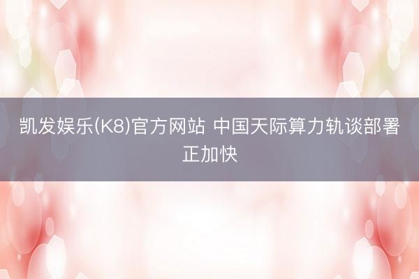 凯发娱乐(K8)官方网站 中国天际算力轨谈部署正加快