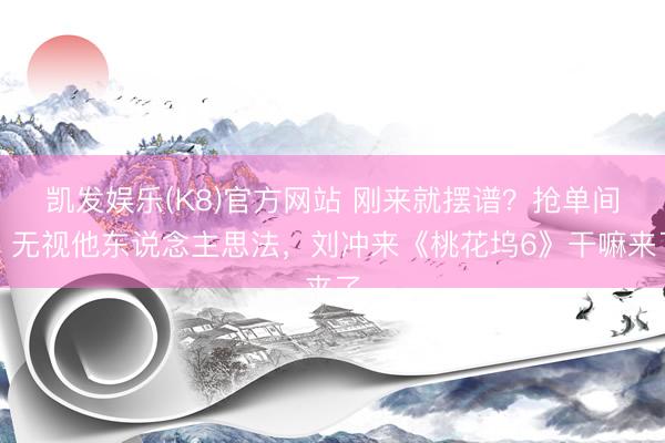凯发娱乐(K8)官方网站 刚来就摆谱？抢单间，无视他东说念主思法，刘冲来《桃花坞6》干嘛来了