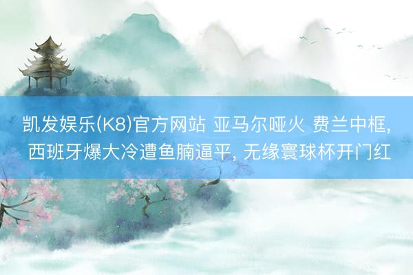 凯发娱乐(K8)官方网站 亚马尔哑火 费兰中框， 西班牙爆大冷遭鱼腩逼平， 无缘寰球杯开门红