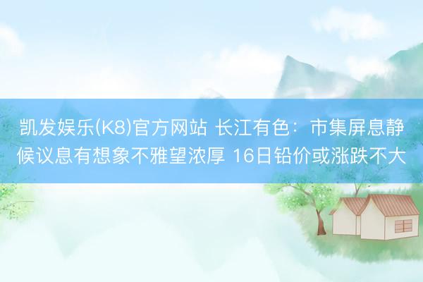 凯发娱乐(K8)官方网站 长江有色:市集屏息静候议息有想象不雅望浓厚 16日铅价或涨跌不大