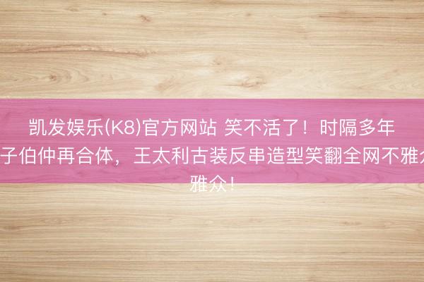 凯发娱乐(K8)官方网站 笑不活了！时隔多年筷子伯仲再合体，王太利古装反串造型笑翻全网不雅众！