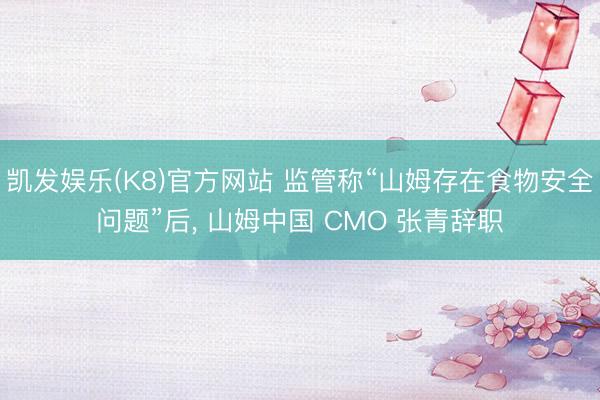 凯发娱乐(K8)官方网站 监管称“山姆存在食物安全问题”后, 山姆中国 CMO 张青辞职