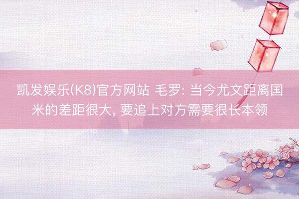 凯发娱乐(K8)官方网站 毛罗: 当今尤文距离国米的差距很大， 要追上对方需要很长本领