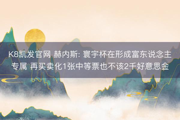 K8凯发官网 赫内斯: 寰宇杯在形成富东说念主专属 再买卖化1张中等票也不该2千好意思金